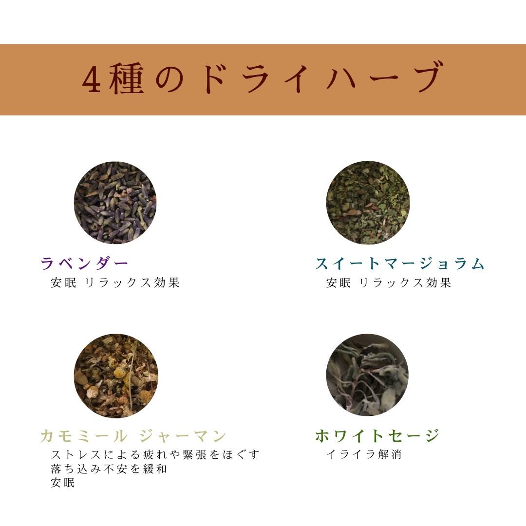 使用している4種類のドライハーブ 1.ラベンダー 安眠・リラックス効果 2.スイートマージョラム 安眠・リラックス 3.カモミール ジャーマン ストレスによる疲れや緊張ををほぐす。落ち込み不安を緩和。安眠。 4.ホワイトセージ イライラ解消。