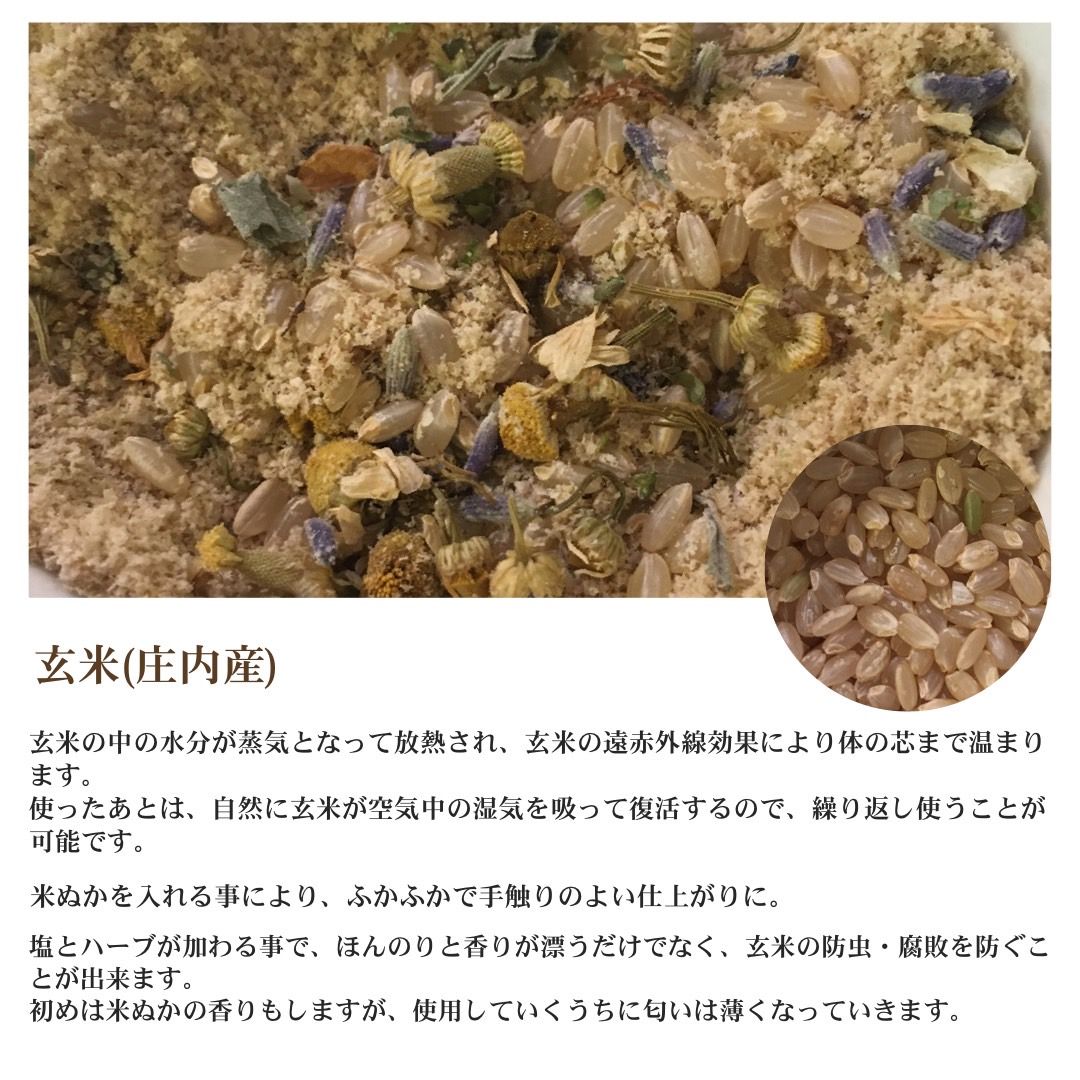 玄米（庄内産） 玄米の中の水分が上記となって放熱され、玄米のん赤外線効果により体の芯まで温まります。使ったあとは、自然に玄米が空気中の湿気を吸って復活するので、繰り返し使うことが可能です。米ぬかを入れることにより、ふかふかで手触りのよい仕上がりに。塩とハーブが加わる事で、ほんのりと香りが漂うだけでなく、玄米の防虫・腐敗を防ぐことができます。はじめは米ぬかの香りもしますが、使用していくうちに匂いは薄くなっていきます。